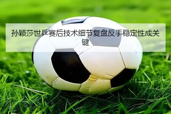 孙颖莎世乒赛后技术细节复盘反手稳定性成关键